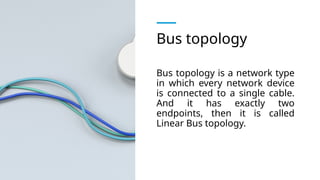 Bus topology
Bus topology is a network type
in which every network device
is connected to a single cable.
And it has exactly two
endpoints, then it is called
Linear Bus topology.
 