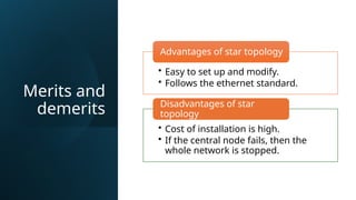 Merits and
demerits
• Easy to set up and modify.
• Follows the ethernet standard.
Advantages of star topology
• Cost of installation is high.
• If the central node fails, then the
whole network is stopped.
Disadvantages of star
topology
 