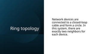 Ring topology
Network devices are
connected to a closed-loop
cable and form a circle. In
this system, there are
exactly two neighbors for
each device.
 