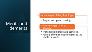 Merits and
demerits
• Easy to set up and modify.
Advantages of Ring Topology
• Transmission process is complex.
• Failure of one computer disturbs the
whole network.
Disadvantages of Ring
Topology
 