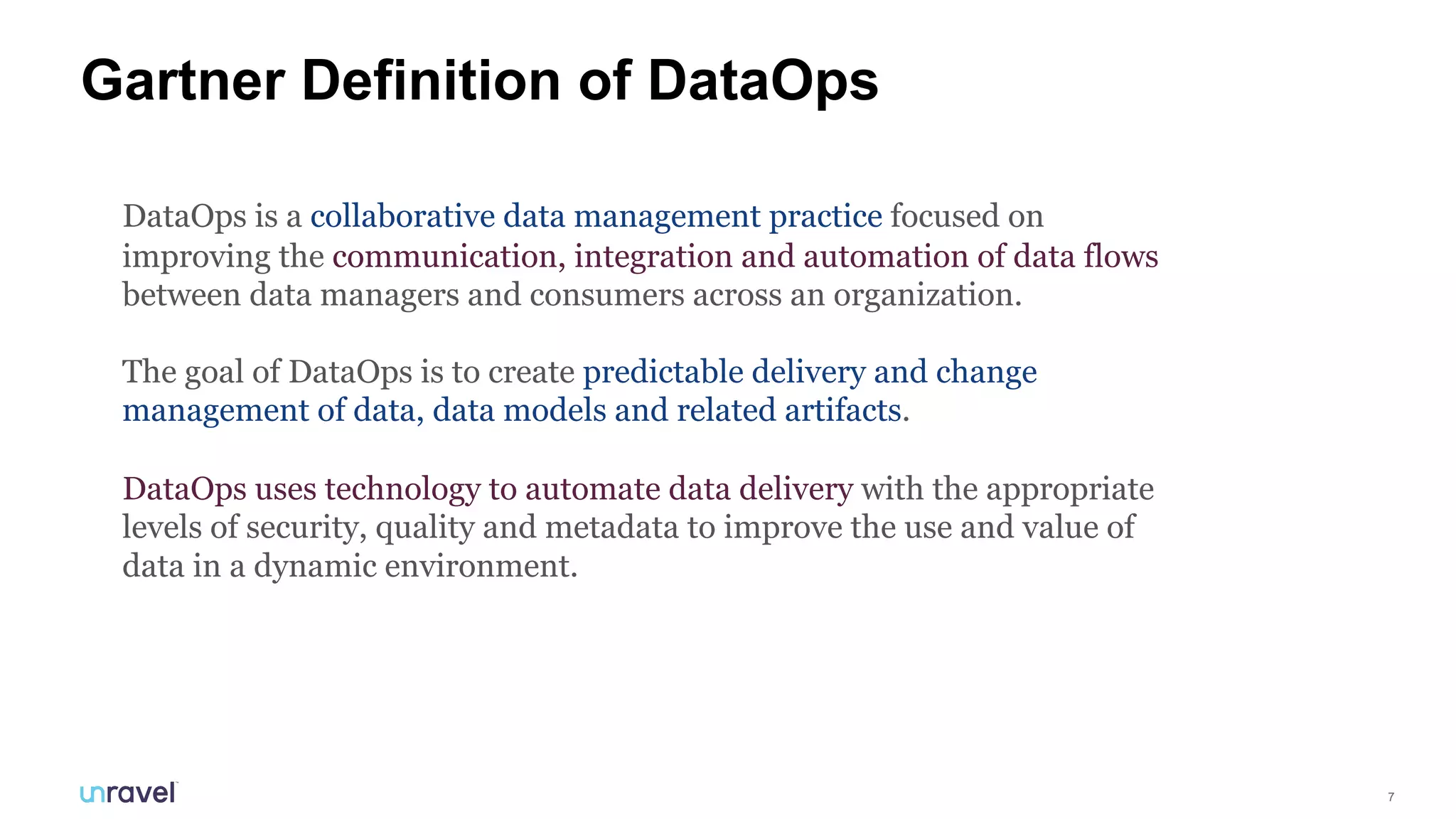 7
Gartner Definition of DataOps
DataOps is a collaborative data management practice focused on
improving the communication, integration and automation of data flows
between data managers and consumers across an organization.
The goal of DataOps is to create predictable delivery and change
management of data, data models and related artifacts.
DataOps uses technology to automate data delivery with the appropriate
levels of security, quality and metadata to improve the use and value of
data in a dynamic environment.
 