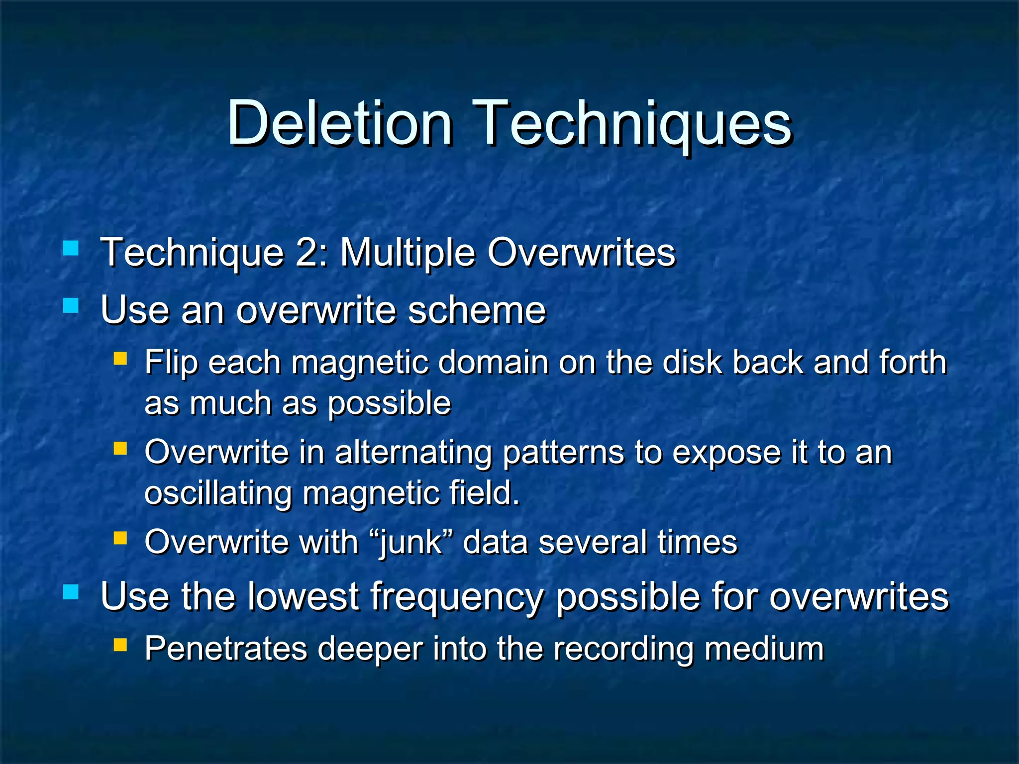 Deletion TechniquesDeletion Techniques
 Technique 2: Multiple OverwritesTechnique 2: Multiple Overwrites
 Use an overwrite schemeUse an overwrite scheme
 Flip each magnetic domain on the disk back and forthFlip each magnetic domain on the disk back and forth
as much as possibleas much as possible
 Overwrite in alternating patterns to expose it to anOverwrite in alternating patterns to expose it to an
oscillating magnetic field.oscillating magnetic field.
 Overwrite with “junk” data several timesOverwrite with “junk” data several times
 Use the lowest frequency possible for overwritesUse the lowest frequency possible for overwrites
 Penetrates deeper into the recording mediumPenetrates deeper into the recording medium
 