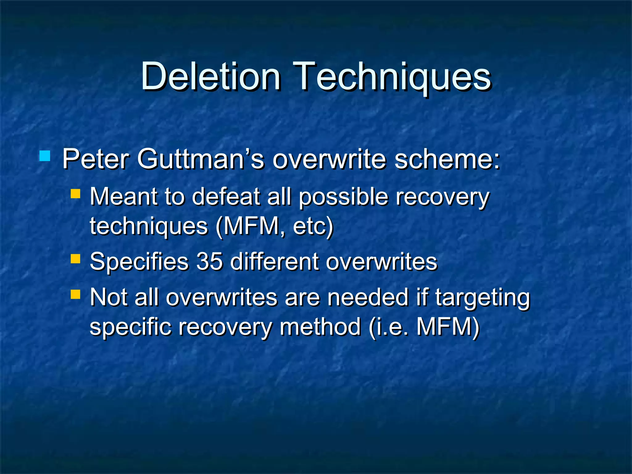 Deletion TechniquesDeletion Techniques
 Peter Guttman’s overwrite scheme:Peter Guttman’s overwrite scheme:
 Meant to defeat all possible recoveryMeant to defeat all possible recovery
techniques (MFM, etc)techniques (MFM, etc)
 Specifies 35 different overwritesSpecifies 35 different overwrites
 Not all overwrites are needed if targetingNot all overwrites are needed if targeting
specific recovery method (i.e. MFM)specific recovery method (i.e. MFM)
 