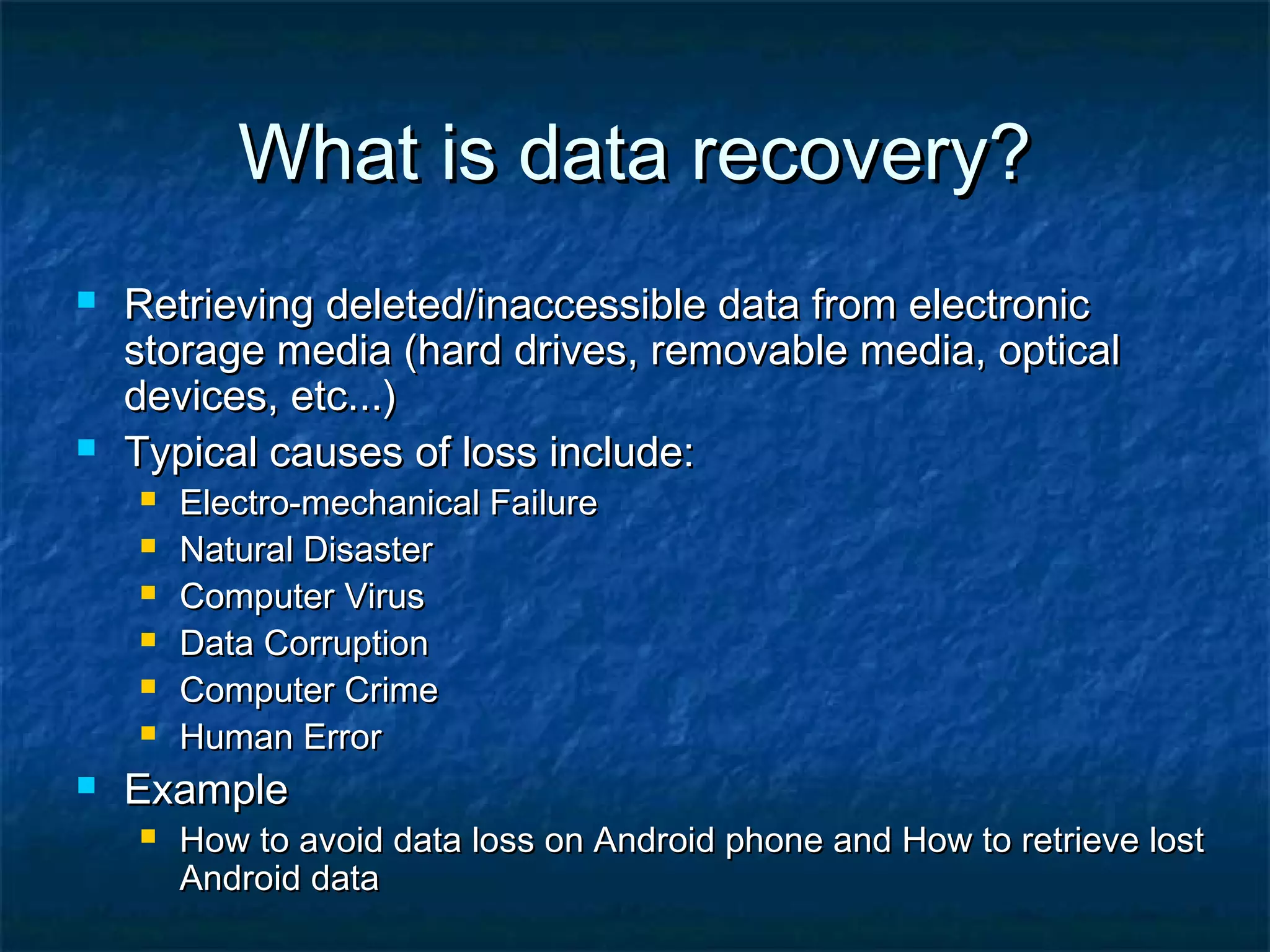 What is data recovery?What is data recovery?
 Retrieving deleted/inaccessible data from electronicRetrieving deleted/inaccessible data from electronic
storage media (hard drives, removable media, opticalstorage media (hard drives, removable media, optical
devices, etc...)devices, etc...)
 Typical causes of loss include:Typical causes of loss include:
 Electro-mechanical FailureElectro-mechanical Failure
 Natural DisasterNatural Disaster
 Computer VirusComputer Virus
 Data CorruptionData Corruption
 Computer CrimeComputer Crime
 Human ErrorHuman Error
 ExampleExample
 How to avoid data loss on Android phone and How to retrieve lostHow to avoid data loss on Android phone and How to retrieve lost
Android dataAndroid data
 