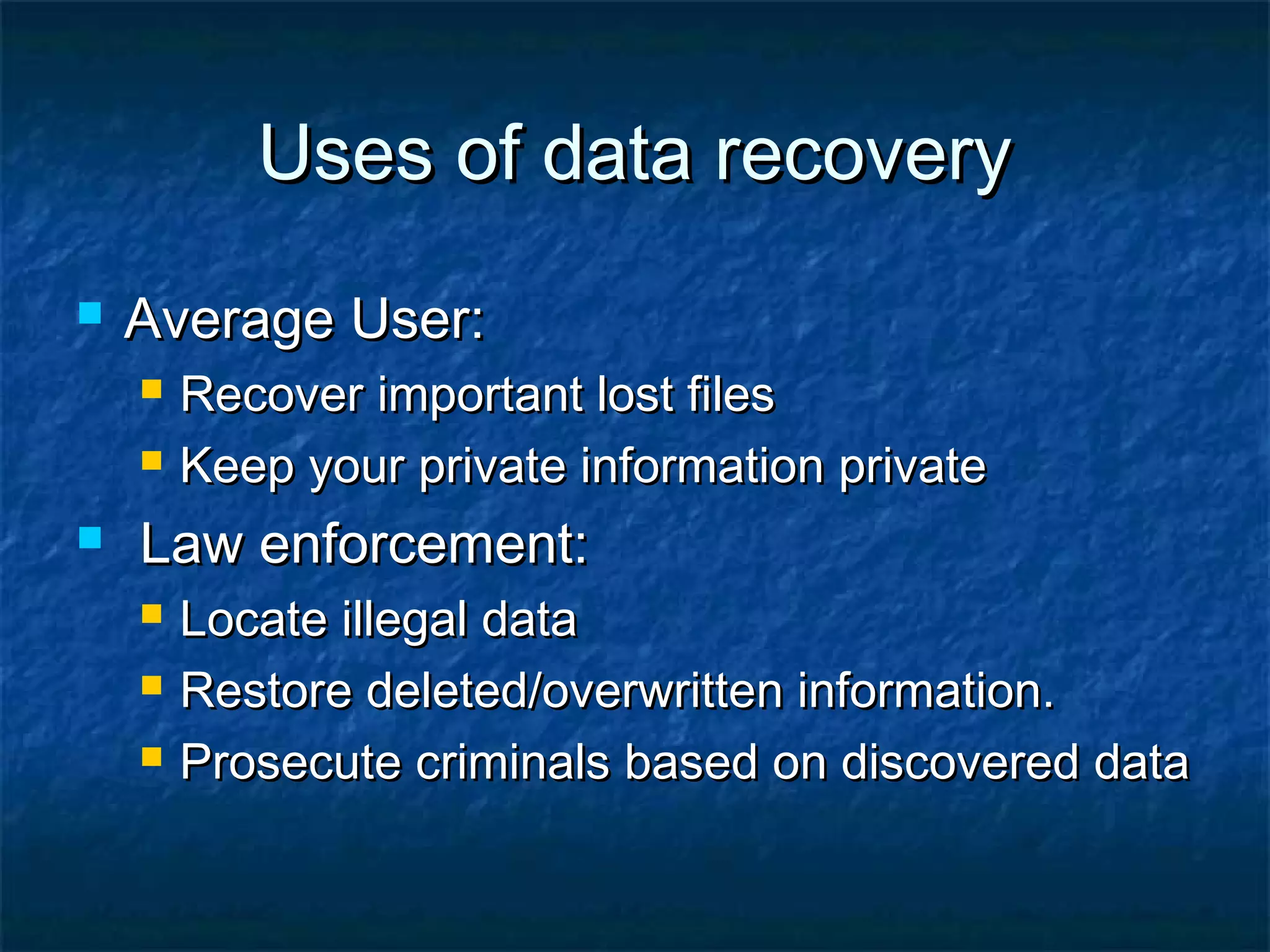 Uses of data recoveryUses of data recovery
 Average User:Average User:
 Recover important lost filesRecover important lost files
 Keep your private information privateKeep your private information private
 Law enforcement:Law enforcement:
 Locate illegal dataLocate illegal data
 Restore deleted/overwritten information.Restore deleted/overwritten information.
 Prosecute criminals based on discovered dataProsecute criminals based on discovered data
 