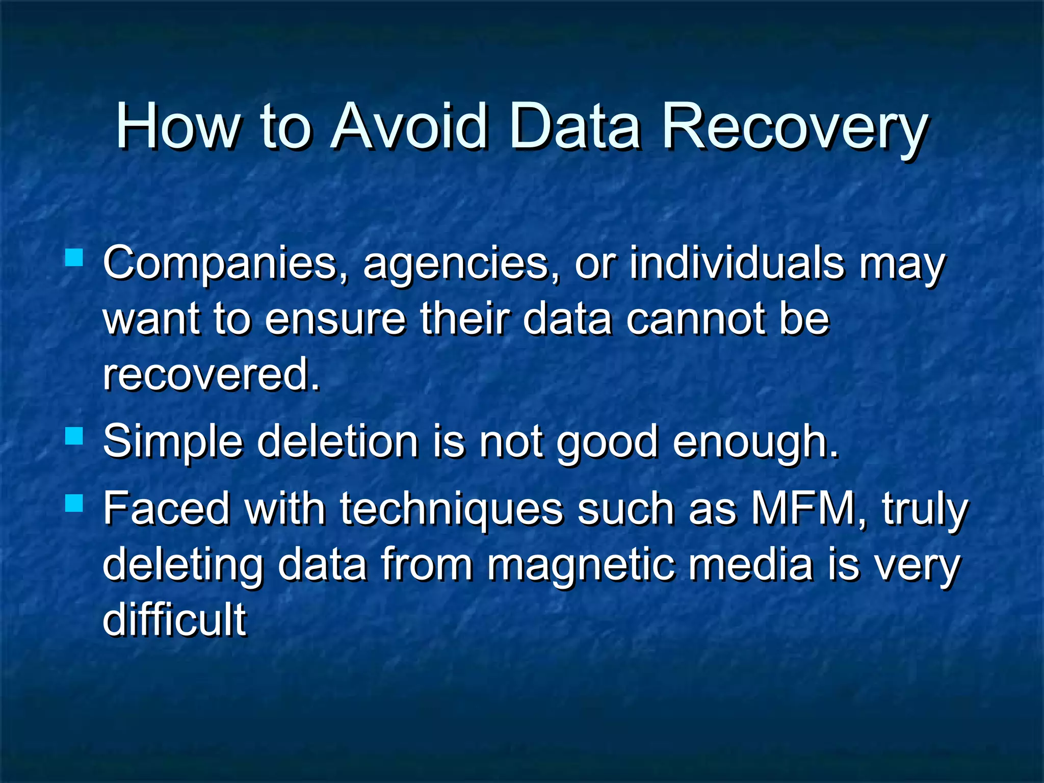 How to Avoid Data RecoveryHow to Avoid Data Recovery
 Companies, agencies, or individuals mayCompanies, agencies, or individuals may
want to ensure their data cannot bewant to ensure their data cannot be
recovered.recovered.
 Simple deletion is not good enough.Simple deletion is not good enough.
 Faced with techniques such as MFM, trulyFaced with techniques such as MFM, truly
deleting data from magnetic media is verydeleting data from magnetic media is very
difficultdifficult
 