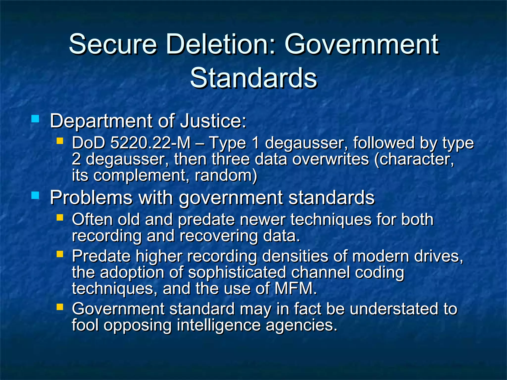 Secure Deletion: GovernmentSecure Deletion: Government
StandardsStandards
 Department of Justice:Department of Justice:
 DoD 5220.22-M – Type 1 degausser, followed by typeDoD 5220.22-M – Type 1 degausser, followed by type
2 degausser, then three data overwrites (character,2 degausser, then three data overwrites (character,
its complement, random)its complement, random)
 Problems with government standardsProblems with government standards
 Often old and predate newer techniques for bothOften old and predate newer techniques for both
recording and recovering data.recording and recovering data.
 Predate higher recording densities of modern drives,Predate higher recording densities of modern drives,
the adoption of sophisticated channel codingthe adoption of sophisticated channel coding
techniques, and the use of MFM.techniques, and the use of MFM.
 Government standard may in fact be understated toGovernment standard may in fact be understated to
fool opposing intelligence agencies.fool opposing intelligence agencies.
 