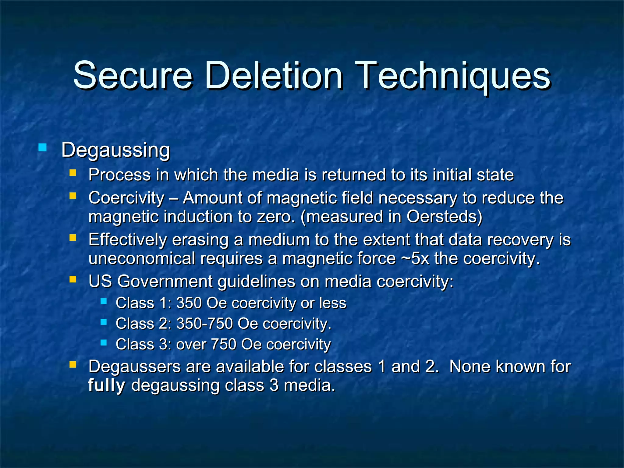 Secure Deletion TechniquesSecure Deletion Techniques
 DegaussingDegaussing
 Process in which the media is returned to its initial stateProcess in which the media is returned to its initial state
 Coercivity – Amount of magnetic field necessary to reduce theCoercivity – Amount of magnetic field necessary to reduce the
magnetic induction to zero. (measured in Oersteds)magnetic induction to zero. (measured in Oersteds)
 Effectively erasing a medium to the extent that data recovery isEffectively erasing a medium to the extent that data recovery is
uneconomical requires a magnetic force ~5x the coercivity.uneconomical requires a magnetic force ~5x the coercivity.
 US Government guidelines on media coercivity:US Government guidelines on media coercivity:
 Class 1: 350 Oe coercivity or lessClass 1: 350 Oe coercivity or less
 Class 2: 350-750 Oe coercivity.Class 2: 350-750 Oe coercivity.
 Class 3: over 750 Oe coercivityClass 3: over 750 Oe coercivity
 Degaussers are available for classes 1 and 2. None known forDegaussers are available for classes 1 and 2. None known for
fullyfully degaussing class 3 media.degaussing class 3 media.
 