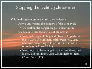 Stopping the Debt Cycle  (continued) Carelessness gives way to exactness   As we understand the dangers of the debt cycle We realize the danger we put ourselves in  We become like the armies of Helaman: Yea, and they did obey and observe to perform every word of command with exactness, yea, and even according to their faith it was done unto them. (Alma 57:21) Yea, they had been taught by their mothers, that if they did not doubt, God would deliver them. (Alma 56:21,47)   