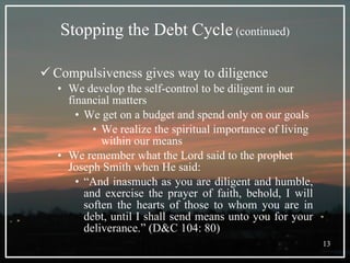 Stopping the Debt Cycle  (continued) Compulsiveness gives way to diligence We develop the self-control to be diligent in our financial matters We get on a budget and spend only on our goals We realize the spiritual importance of living within our means We remember what the Lord said to the prophet Joseph Smith when He said: “ And inasmuch as you are diligent and humble, and exercise the prayer of faith, behold, I will soften the hearts of those to whom you are in debt, until I shall send means unto you for your deliverance.” (D&C 104: 80) 