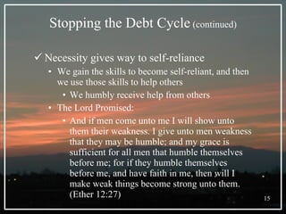 Stopping the Debt Cycle  (continued) Necessity gives way to self-reliance We gain the skills to become self-reliant, and then we use those skills to help others We humbly receive help from others The Lord Promised:  And if men come unto me I will show unto them their weakness. I give unto men weakness that they may be humble; and my grace is sufficient for all men that humble themselves before me; for if they humble themselves before me, and have faith in me, then will I make weak things become strong unto them. (Ether 12:27) 