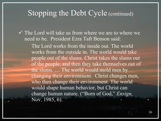 Stopping the Debt Cycle  (continued) The Lord will take us from where we are to where we need to be.  President Ezra Taft Benson said: The Lord works from the inside out. The world works from the outside in. The world would take people out of the slums. Christ takes the slums out of the people, and then they take themselves out of the slums. … The world would mold men by changing their environment.  Christ changes men, who then change their environment. The world would shape human behavior, but Christ can change human nature. (“Born of God,”  Ensign,  Nov. 1985, 6). 