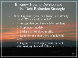 B. Know How to Develop and  Use Debt Reduction Strategies What happens if you (or a friend) are already in debt?  What should you do? 1. Accept that you have a debt problem 2. Stop incurring debt 3. Make a list of all your bills 4. Look for one-shot ways of reducing debt 5. Organize a debt repayment (or debt elimination) plan and follow it 