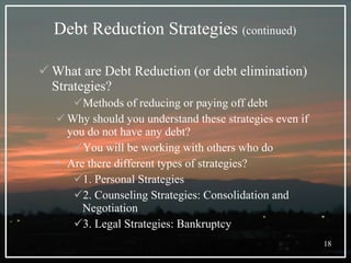 Debt Reduction Strategies  (continued) What are Debt Reduction (or debt elimination) Strategies? Methods of reducing or paying off debt Why should you understand these strategies even if you do not have any debt? You will be working with others who do Are there different types of strategies? 1. Personal Strategies 2. Counseling Strategies: Consolidation and Negotiation 3. Legal Strategies: Bankruptcy 