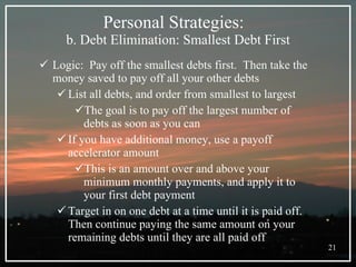 Personal Strategies:  b. Debt Elimination: Smallest Debt First Logic:  Pay off the smallest debts first.  Then take the money saved to pay off all your other debts List all debts, and order from smallest to largest The goal is to pay off the largest number of debts as soon as you can If you have additional money, use a payoff accelerator amount This is an amount over and above your minimum monthly payments, and apply it to your first debt payment Target in on one debt at a time until it is paid off. Then continue paying the same amount on your remaining debts until they are all paid off 