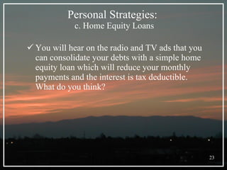 Personal Strategies:  c. Home Equity Loans You will hear on the radio and TV ads that you can consolidate your debts with a simple home equity loan which will reduce your monthly payments and the interest is tax deductible.  What do you think? 
