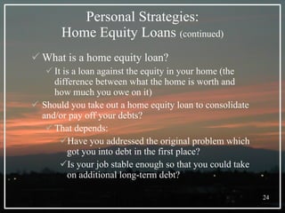 Personal Strategies: Home Equity Loans  (continued) What is a home equity loan? It is a loan against the equity in your home (the difference between what the home is worth and how much you owe on it) Should you take out a home equity loan to consolidate and/or pay off your debts? That depends: Have you addressed the original problem which got you into debt in the first place? Is your job stable enough so that you could take on additional long-term debt? 