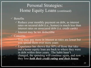 Personal Strategies:  Home Equity Loans   (continued) Benefits Reduce your monthly payment on debt, as interest rates on secured debt (i.e., homes) is much less than interest rates on unsecured debt (i.e. credit cards) Interest may be tax deductible Concerns You may pay more in interest as rates are lower but you spread them over more years Experience has shown that 80% of those that take out a home equity loan are back to where they were in debt within three years.  The habit hasn’t changed, the spending will continue again, and now they lose  both their credit rating   and their house . 