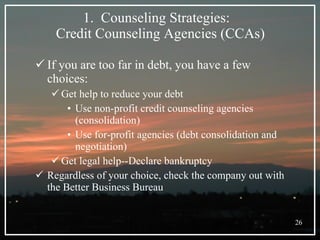 Counseling Strategies:  Credit Counseling Agencies (CCAs) If you are too far in debt, you have a few choices: Get help to reduce your debt Use non-profit credit counseling agencies (consolidation) Use for-profit agencies (debt consolidation and negotiation) Get legal help--Declare bankruptcy Regardless of your choice, check the company out with the Better Business Bureau 