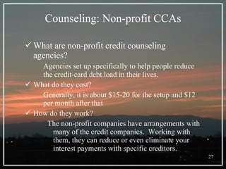 Counseling: Non-profit CCAs What are non-profit credit counseling agencies? Agencies set up specifically to help people reduce the credit-card debt load in their lives. What do they cost? Generally, it is about $15-20 for the setup and $12 per month after that How do they work? The non-profit companies have arrangements with many of the credit companies.  Working with them, they can reduce or even eliminate your interest payments with specific creditors.  