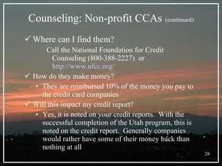 Counseling: Non-profit CCAs   (continued) Where can I find them? Call the National Foundation for Credit Counseling (800-388-2227)  or  http://www.nfcc.org/ How do they make money? They are reimbursed 10% of the money you pay to the credit card companies  Will this impact my credit report? Yes, it is noted on your credit reports.  With the successful completion of the Utah program, this is noted on the credit report.  Generally companies would rather have some of their money back than nothing at all 