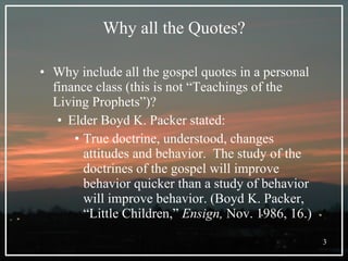 Why all the Quotes? Why include all the gospel quotes in a personal finance class (this is not “Teachings of the Living Prophets”)? Elder Boyd K. Packer stated: True doctrine, understood, changes attitudes and behavior.  The study of the doctrines of the gospel will improve behavior quicker than a study of behavior will improve behavior. (Boyd K. Packer, “Little Children,”  Ensign,  Nov. 1986, 16.) 