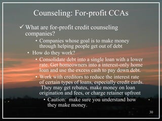 Counseling: For-profit CCAs What are for-profit credit counseling companies? Companies whose goal is to make money through helping people get out of debt How do they work? Consolidate debt into a single loan with a lower rate. Get homeowners into a interest-only home loan and use the excess cash to pay down debt.  Work with creditors to reduce the interest rate of certain types of loans, especially credit cards.  They may get rebates, make money on loan origination and fees, or charge retainer upfront Caution:  make sure you understand how they make money.  