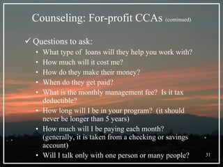 Counseling: For-profit CCAs  (continued) Questions to ask: What type of  loans will they help you work with? How much will it cost me? How do they make their money? When do they get paid? What is the monthly management fee?  Is it tax deductible? How long will I be in your program?  (it should never be longer than 5 years) How much will I be paying each month? (generally, it is taken from a checking or savings account) Will I talk only with one person or many people? 
