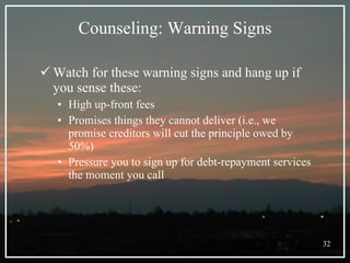 Counseling: Warning Signs Watch for these warning signs and hang up if you sense these: High up-front fees Promises things they cannot deliver (i.e., we promise creditors will cut the principle owed by 50%) Pressure you to sign up for debt-repayment services the moment you call 