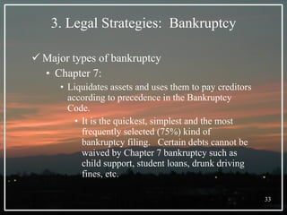 3. Legal Strategies:  Bankruptcy Major types of bankruptcy Chapter 7: Liquidates assets and uses them to pay creditors according to precedence in the Bankruptcy Code.  It is the quickest, simplest and the most frequently selected (75%) kind of bankruptcy filing.  Certain debts cannot be waived by Chapter 7 bankruptcy such as child support, student loans, drunk driving fines, etc. 