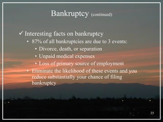 Bankruptcy   (continued) Interesting facts on bankruptcy 87% of all bankruptcies are due to 3 events: Divorce, death, or separation Unpaid medical expenses Loss of primary source of employment Eliminate the likelihood of these events and you reduce substantially your chance of filing bankruptcy 