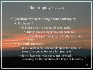 Bankruptcy  (continued) Questions when thinking about bankruptcy Is it honest? Is it just a way to get out of debt legally?  Things that are legal may not be honest. Remember your integrity is worth more than money Is it really necessary? It will remain on your credit report for up to 10 years after you make your last payment It will hurt your chances to get the credit necessary for the purchase of a home or business 