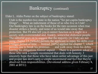 Bankruptcy   (continued) Elder L. Aldin Porter on the subject of bankruptcy stated: Utah is the number-two state in the nation "for per-capita bankruptcy filings“. . . What an indictment of those of us who live in Utah! . . . Our bankruptcy law is on the books for the rare occasion when true disaster strikes a family, and none of us would take away that protection. But I'll also tell you it cannot function as it ought in a society with overextended and, frankly, somewhat dishonest people. The editorial goes on to suggest that the majority [in Utah] are not using chapter 13, [which] permits the applicant to repay his debts over a longer period of time. . . Instead, [60%] applied for chapter 7, which permits one to break his promises . . . and walk away from his debts, leaving his obligations forever unpaid. . . There is a question asked of those who seek a temple recommend that deals with honesty. I sincerely hope that those who have taken unfair advantage of this just and proper law don't carry a temple recommend and feel that they're absolved from responsibilities. (Devotional address given February 4, 2001 at BYU) 