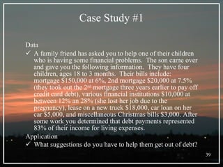 Case Study #1 Data A family friend has asked you to help one of their children who is having some financial problems.  The son came over and gave you the following information.  They have four children, ages 18 to 3 months.  Their bills include: mortgage $150,000 at 6%, 2nd mortgage $20,000 at 7.5% (they took out the 2 nd  mortgage three years earlier to pay off credit card debt), various financial institutions $10,000 at between 12% an 28% (she lost her job due to the pregnancy), lease on a new truck $18,000, car loan on her car $5,000, and miscellaneous Christmas bills $3,000. After some work you determined that debt payments represented 83% of their income for living expenses.  Application What suggestions do you have to help them get out of debt?   