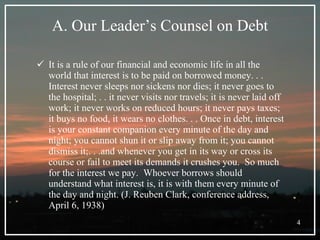 A. Our Leader’s Counsel on Debt It is a rule of our financial and economic life in all the world that interest is to be paid on borrowed money. . . Interest never sleeps nor sickens nor dies; it never goes to the hospital; . . it never visits nor travels; it is never laid off work; it never works on reduced hours; it never pays taxes; it buys no food, it wears no clothes. . . Once in debt, interest is your constant companion every minute of the day and night; you cannot shun it or slip away from it; you cannot dismiss it;. . .and whenever you get in its way or cross its course or fail to meet its demands it crushes you.  So much for the interest we pay.  Whoever borrows should understand what interest is, it is with them every minute of the day and night. (J. Reuben Clark, conference address, April 6, 1938) 