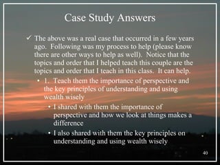 Case Study Answers The above was a real case that occurred in a few years ago.  Following was my process to help (please know there are other ways to help as well).  Notice that the topics and order that I helped teach this couple are the topics and order that I teach in this class.  It can help. 1.  Teach them the importance of perspective and the key principles of understanding and using wealth wisely I shared with them the importance of perspective and how we look at things makes a difference I also shared with them the key principles on understanding and using wealth wisely 