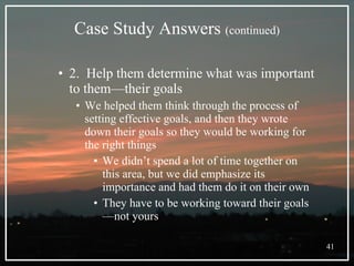Case Study Answers  (continued) 2.  Help them determine what was important to them—their goals  We helped them think through the process of setting effective goals, and then they wrote down their goals so they would be working for the right things We didn’t spend a lot of time together on this area, but we did emphasize its importance and had them do it on their own They have to be working toward their goals—not yours 