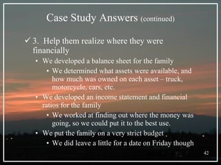 Case Study Answers  (continued) 3.  Help them realize where they were financially We developed a balance sheet for the family We determined what assets were available, and how much was owned on each asset – truck, motorcycle, cars, etc. We developed an income statement and financial ratios for the family We worked at finding out where the money was going, so we could put it to the best use.  We put the family on a very strict budget We did leave a little for a date on Friday though 