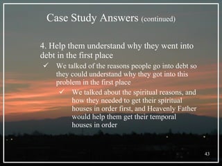 Case Study Answers  (continued) 4. Help them understand why they went into debt in the first place We talked of the reasons people go into debt so they could understand why they got into this problem in the first place We talked about the spiritual reasons, and how they needed to get their spiritual houses in order first, and Heavenly Father would help them get their temporal houses in order 