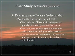 Case Study Answers  (continued) 5.  Determine one-off ways of reducing debt We tried to find ways to pay off debt We had them fill out their income taxes quickly for an early income tax return We borrowed money against their cash-value insurance policy to reduce assets We had them sell assets that they could do without, i.e. truck, motorcycle, and old vehicles, etc. 