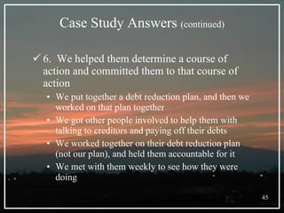 Case Study Answers  (continued) 6.  We helped them determine a course of action and committed them to that course of action We put together a debt reduction plan, and then we worked on that plan together We got other people involved to help them with talking to creditors and paying off their debts We worked together on their debt reduction plan (not our plan), and held them accountable for it We met with them weekly to see how they were doing 