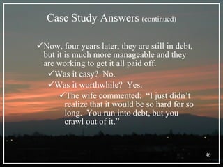 Case Study Answers  (continued) Now, four years later, they are still in debt, but it is much more manageable and they are working to get it all paid off. Was it easy?  No. Was it worthwhile?  Yes. The wife commented:  “I just didn’t realize that it would be so hard for so long.  You run into debt, but you crawl out of it.” 