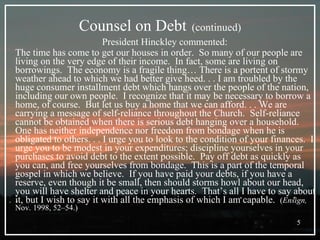 Counsel on Debt   (continued) President Hinckley commented:  The time has come to get our houses in order.  So many of our people are living on the very edge of their income.  In fact, some are living on borrowings.  The economy is a fragile thing… There is a portent of stormy weather ahead to which we had better give heed. . . I am troubled by the huge consumer installment debt which hangs over the people of the nation, including our own people.  I recognize that it may be necessary to borrow a home, of course.  But let us buy a home that we can afford. . . We are carrying a message of self-reliance throughout the Church.  Self-reliance cannot be obtained when there is serious debt hanging over a household.  One has neither independence nor freedom from bondage when he is obligated to others. . . I urge you to look to the condition of your finances.  I urge you to be modest in your expenditures; discipline yourselves in your purchases to avoid debt to the extent possible.  Pay off debt as quickly as you can, and free yourselves from bondage.  This is a part of the temporal gospel in which we believe.  If you have paid your debts, if you have a reserve, even though it be small, then should storms howl about our head, you will have shelter and peace in your hearts.  That’s all I have to say about it, but I wish to say it with all the emphasis of which I am capable.  ( Ensign,  Nov. 1998, 52–54.) 