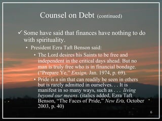 Counsel on Debt   (continued) Some have said that finances have nothing to do with spirituality. President Ezra Taft Benson said: The Lord desires his Saints to be free and independent in the critical days ahead. But no man is truly free who is in financial bondage. (“Prepare Ye,”  Ensign,  Jan. 1974, p. 69). Pride is a sin that can readily be seen in others but is rarely admitted in ourselves. . . It is manifest in so many ways, such as . . .  living beyond our means . (italics added, Ezra Taft Benson, “The Faces of Pride,”  New Era,  October 2003, p. 40)  