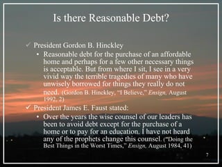 Is there Reasonable Debt? President Gordon B. Hinckley Reasonable debt for the purchase of an affordable home and perhaps for a few other necessary things is acceptable. But from where I sit, I see in a very vivid way the terrible tragedies of many who have unwisely borrowed for things they really do not need .  (Gordon B. Hinckley, “I Believe,”  Ensign,  August 1992, 2) President James E. Faust stated: Over the years the wise counsel of our leaders has been to avoid debt except for the purchase of a home or to pay for an education. I have not heard any of the prophets change this counsel .  ( “Doing the Best Things in the Worst Times,”  Ensign,  August 1984, 41) 