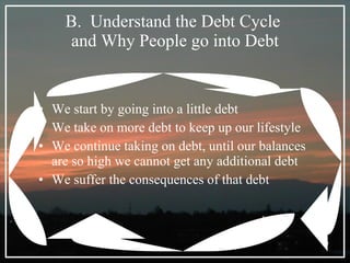 B.  Understand the Debt Cycle  and Why People go into Debt We start by going into a little debt We take on more debt to keep up our lifestyle We continue taking on debt, until our balances are so high we cannot get any additional debt We suffer the consequences of that debt 