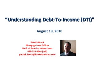 “ Understanding Debt-To-Income (DTI)” August 19, 2010 Patrick Brock Mortgage Loan Officer Bank of America Home Loans 626-253-3944 (cell) [email_address] 