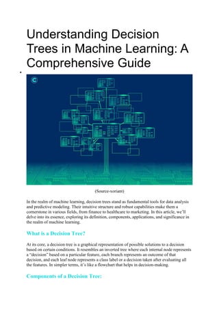 Understanding Decision
Trees in Machine Learning: A
Comprehensive Guide

(Source-xoriant)
In the realm of machine learning, decision trees stand as fundamental tools for data analysis
and predictive modeling. Their intuitive structure and robust capabilities make them a
cornerstone in various fields, from finance to healthcare to marketing. In this article, we’ll
delve into its essence, exploring its definition, components, applications, and significance in
the realm of machine learning.
What is a Decision Tree?
At its core, a decision tree is a graphical representation of possible solutions to a decision
based on certain conditions. It resembles an inverted tree where each internal node represents
a “decision” based on a particular feature, each branch represents an outcome of that
decision, and each leaf node represents a class label or a decision taken after evaluating all
the features. In simpler terms, it’s like a flowchart that helps in decision-making.
Components of a Decision Tree:
 