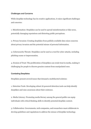 Challenges and Concerns
While deepfake technology has its creative applications, it raises significant challenges
and concerns:
1. Misinformation: Deepfakes can be used to spread misinformation or fake news,
potentially damaging reputations and distorting public perceptions.
2. Privacy Invasion: Creating deepfakes from publicly available data raises concerns
about privacy invasion and the potential misuse of personal information.
3. Cybersecurity Threats: Deepfakes can be used as a tool for cyber-attacks, including
phishing scams or impersonation.
4. Erosion of Trust: The proliferation of deepfakes can erode trust in media, making it
challenging for people to discern genuine content from manipulated ones.
Combating Deepfakes
Deepfakes present several issues that demand a multifaceted solution:
1. Detection Tools: Developing robust AI-powered detection tools can help identify
deepfakes and raise awareness about their existence.
2. Media Literacy: Promoting media literacy among the general public can equip
individuals with critical thinking skills to identify potential deepfake content.
3. Collaboration: Governments, tech companies, and researchers must collaborate to
develop guidelines and regulations to address the misuse of deepfake technology.
 