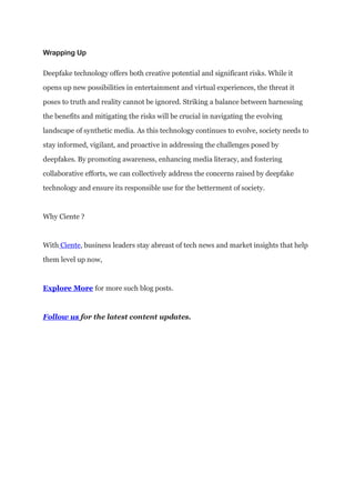 Wrapping Up
Deepfake technology offers both creative potential and significant risks. While it
opens up new possibilities in entertainment and virtual experiences, the threat it
poses to truth and reality cannot be ignored. Striking a balance between harnessing
the benefits and mitigating the risks will be crucial in navigating the evolving
landscape of synthetic media. As this technology continues to evolve, society needs to
stay informed, vigilant, and proactive in addressing the challenges posed by
deepfakes. By promoting awareness, enhancing media literacy, and fostering
collaborative efforts, we can collectively address the concerns raised by deepfake
technology and ensure its responsible use for the betterment of society.
Why Ciente ?
With Ciente, business leaders stay abreast of tech news and market insights that help
them level up now,
Explore More for more such blog posts.
Follow us for the latest content updates.
 